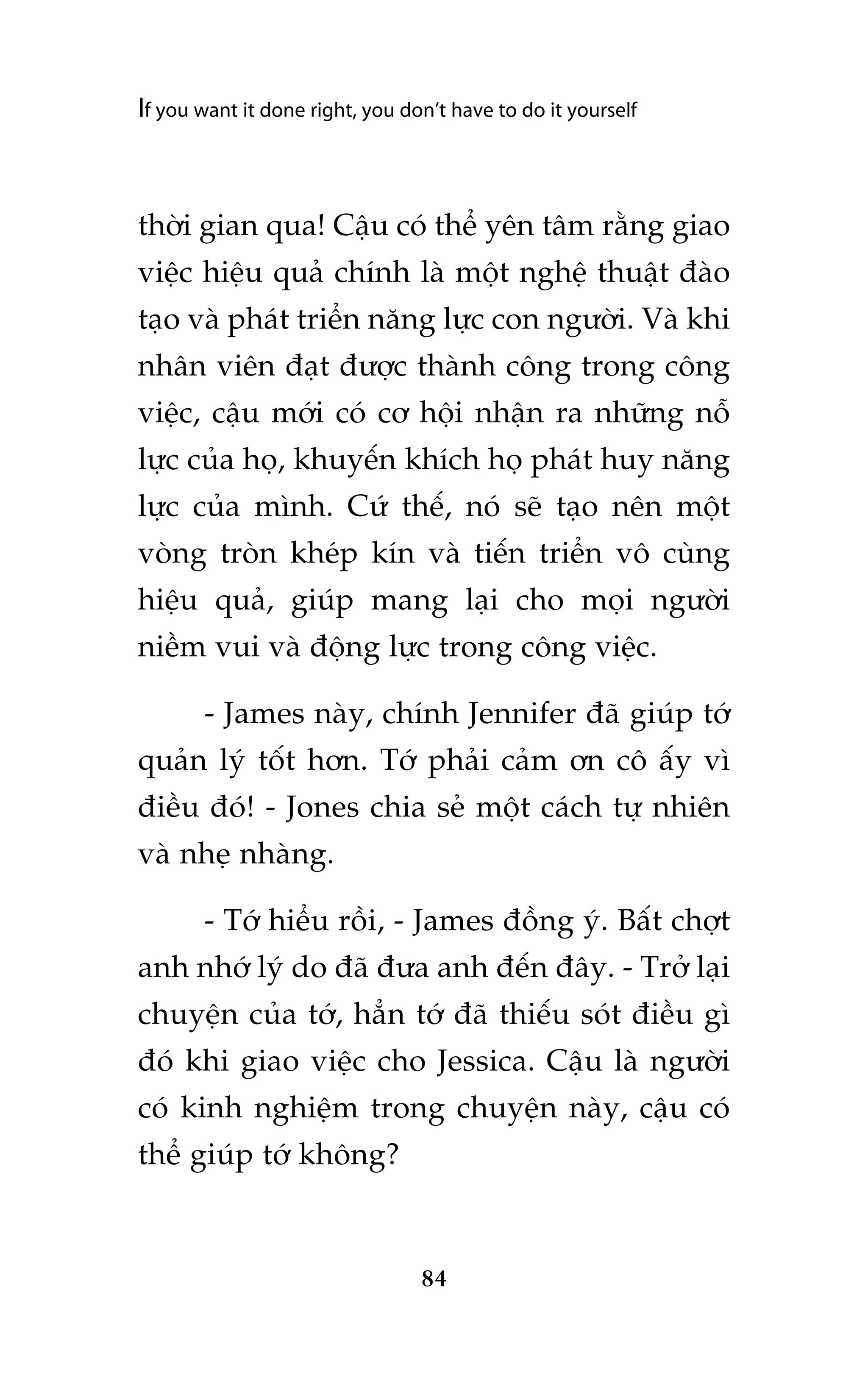 If you want it done right, you don’t have to do it yourself

thúâi gian qua! Cêåu coá thïí yïn têm rùçng giao
viïåc hiïåu quaã chñnh laâ möåt nghïå thuêåt àaâo
taåo vaâ phaát triïín nùng lûåc con ngûúâi. Vaâ khi
nhên viïn àaåt àûúåc thaânh cöng trong cöng
viïåc, cêåu múái coá cú höåi nhêån ra nhûäng nöî
lûåc cuãa hoå, khuyïën khñch hoå phaát huy nùng
lûåc cuãa mònh. Cûá thïë, noá seä taåo nïn möåt
voâng troân kheáp kñn vaâ tiïën triïín vö cuâng
hiïåu quaã, giuáp mang laåi cho moåi ngûúâi
niïìm vui vaâ àöång lûåc trong cöng viïåc.
- James naây, chñnh Jennifer àaä giuáp túá
quaãn lyá töët hún. Túá phaãi caãm ún cö êëy vò
àiïìu àoá! - Jones chia seã möåt caách tûå nhiïn
vaâ nheå nhaâng.
- Túá hiïíu röìi, - James àöìng yá. Bêët chúåt
anh nhúá lyá do àaä àûa anh àïën àêy. - Trúã laåi
chuyïån cuãa túá, hùèn túá àaä thiïëu soát àiïìu gò
àoá khi giao viïåc cho Jessica. Cêåu laâ ngûúâi
coá kinh nghiïåm trong chuyïån naây, cêåu coá
thïí giuáp túá khöng?

84

 