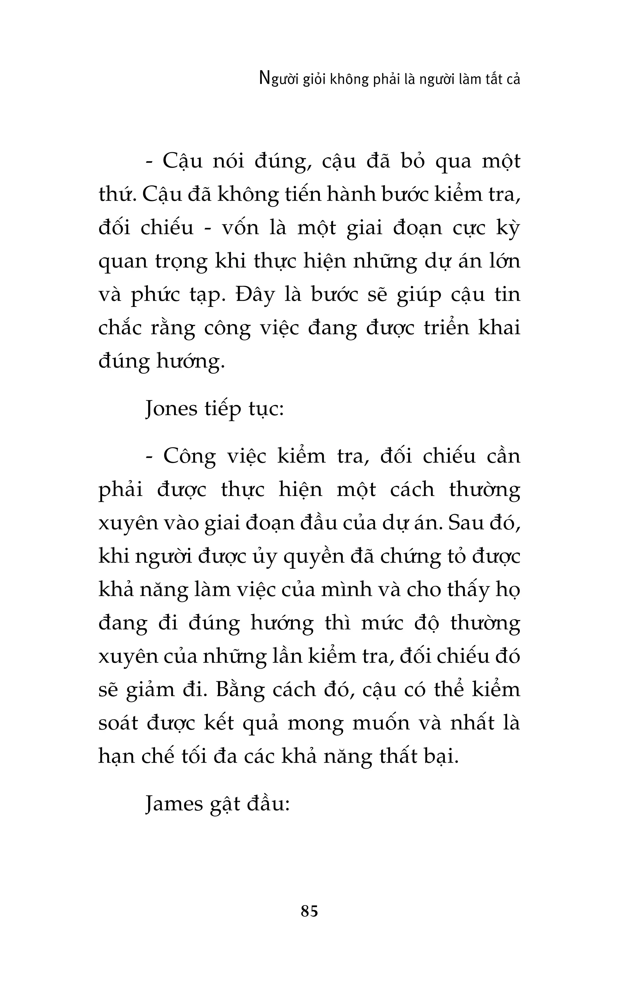 Ngûúâi gioãi khöng phaãi laâ ngûúâi laâm têët caã

- Cêåu noái àuáng, cêåu àaä boã qua möåt
thûá. Cêåu àaä khöng tiïën haânh bûúác kiïím tra,
àöëi chiïëu - vöën laâ möåt giai àoaån cûåc kyâ
quan troång khi thûåc hiïån nhûäng dûå aán lúán
vaâ phûác taåp. Àêy laâ bûúác seä giuáp cêåu tin
chùæc rùçng cöng viïåc àang àûúåc triïín khai
àuáng hûúáng.
Jones tiïëp tuåc:
- Cöng viïåc kiïím tra, àöëi chiïëu cêìn
phaãi àûúåc thûåc hiïån möåt caách thûúâng
xuyïn vaâo giai àoaån àêìu cuãa dûå aán. Sau àoá,
khi ngûúâi àûúåc uãy quyïìn àaä chûáng toã àûúåc
khaã nùng laâm viïåc cuãa mònh vaâ cho thêëy hoå
àang ài àuáng hûúáng thò mûác àöå thûúâng
xuyïn cuãa nhûäng lêìn kiïím tra, àöëi chiïëu àoá
seä giaãm ài. Bùçng caách àoá, cêåu coá thïí kiïím
soaát àûúåc kïët quaã mong muöën vaâ nhêët laâ
haån chïë töëi àa caác khaã nùng thêët baåi.
James gêåt àêìu:

85

 