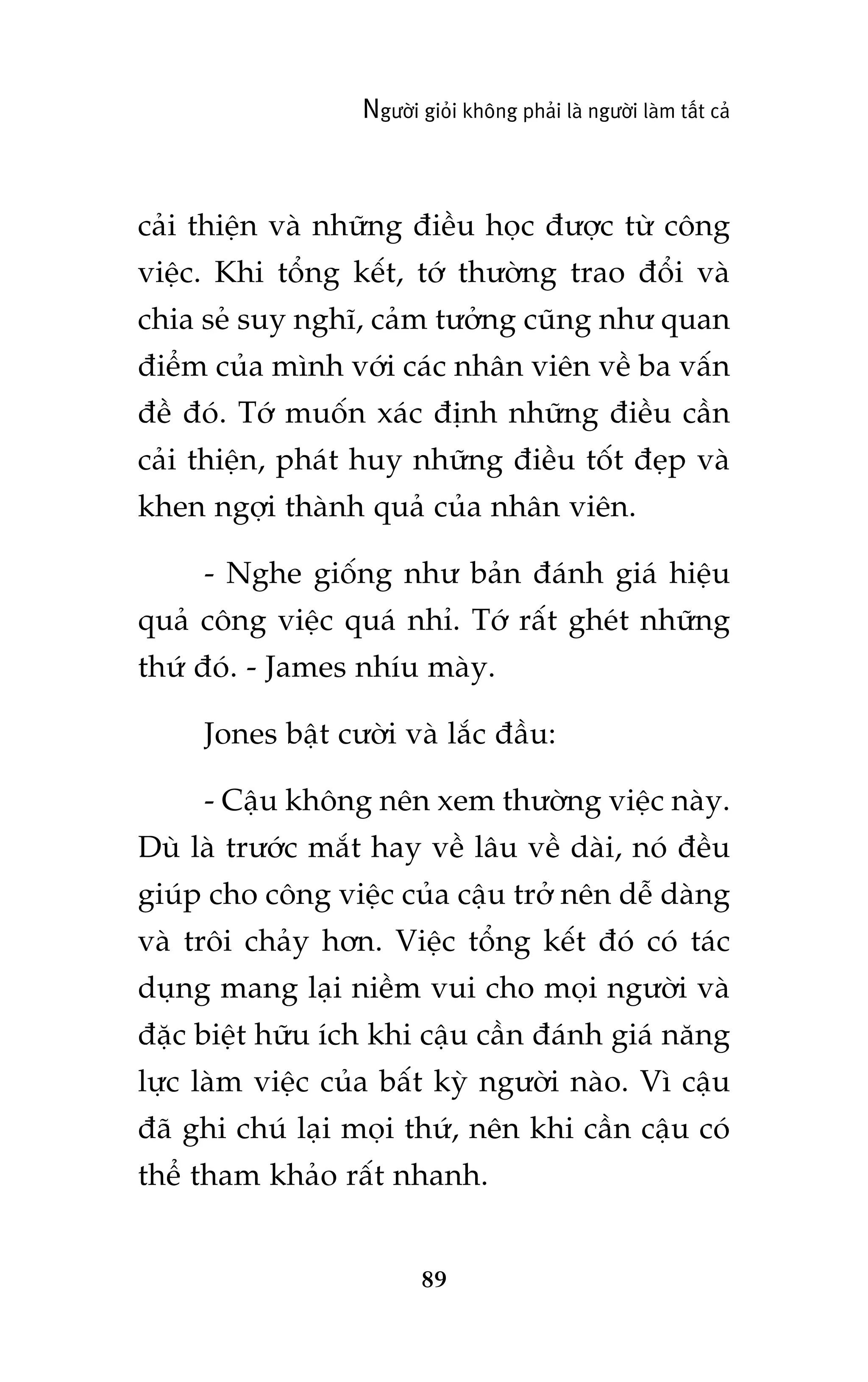 Ngûúâi gioãi khöng phaãi laâ ngûúâi laâm têët caã

caãi thiïån vaâ nhûäng àiïìu hoåc àûúåc tûâ cöng
viïåc. Khi töíng kïët, túá thûúâng trao àöíi vaâ
chia seã suy nghô, caãm tûúãng cuäng nhû quan
àiïím cuãa mònh vúái caác nhên viïn vïì ba vêën
àïì àoá. Túá muöën xaác àõnh nhûäng àiïìu cêìn
caãi thiïån, phaát huy nhûäng àiïìu töët àeåp vaâ
khen ngúåi thaânh quaã cuãa nhên viïn.
- Nghe giöëng nhû baãn àaánh giaá hiïåu
quaã cöng viïåc quaá nhó. Túá rêët gheát nhûäng
thûá àoá. - James nhñu maây.
Jones bêåt cûúâi vaâ lùæc àêìu:
- Cêåu khöng nïn xem thûúâng viïåc naây.
Duâ laâ trûúác mùæt hay vïì lêu vïì daâi, noá àïìu
giuáp cho cöng viïåc cuãa cêåu trúã nïn dïî daâng
vaâ tröi chaãy hún. Viïåc töíng kïët àoá coá taác
duång mang laåi niïìm vui cho moåi ngûúâi vaâ
àùåc biïåt hûäu ñch khi cêåu cêìn àaánh giaá nùng
lûåc laâm viïåc cuãa bêët kyâ ngûúâi naâo. Vò cêåu
àaä ghi chuá laåi moåi thûá, nïn khi cêìn cêåu coá
thïí tham khaão rêët nhanh.

89

 
