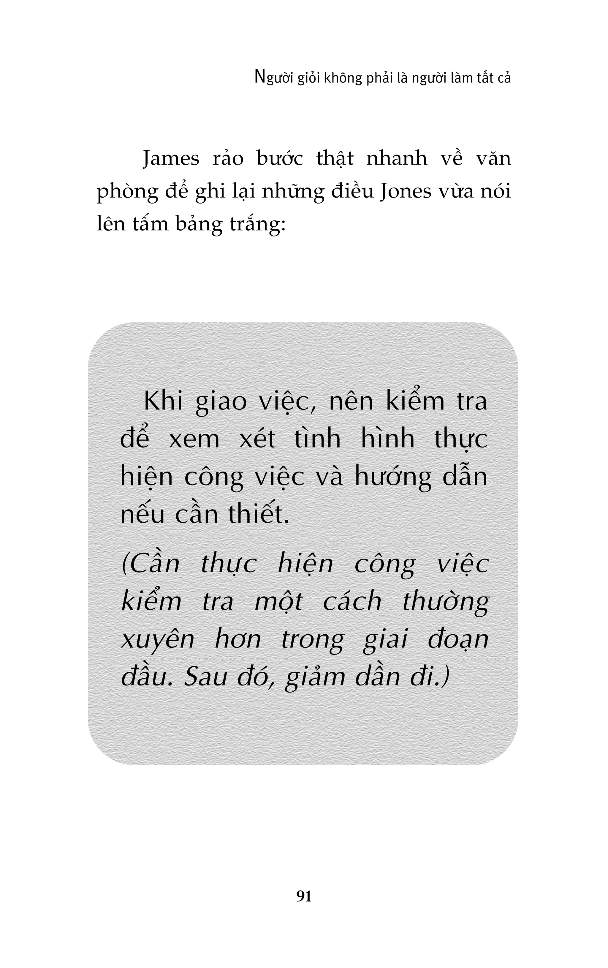 Ngûúâi gioãi khöng phaãi laâ ngûúâi laâm têët caã

James raão bûúác thêåt nhanh vïì vùn
phoâng àïí ghi laåi nhûäng àiïìu Jones vûâa noái
lïn têëm baãng trùæng:

Khi giao viïåc, nïn kiïím tra
àïí xem xeát tònh hònh thûåc
hiïån cöng viïåc vaâ hûúáng dêîn
nïëu cêìn thiïët.
(Cêì n thûå c hiïå n cöng viïå c
kiïím tra möåt caách thûúâng
xuyïn hún trong giai àoaån
àêìu. Sau àoá, giaãm dêìn ài.)

91

 