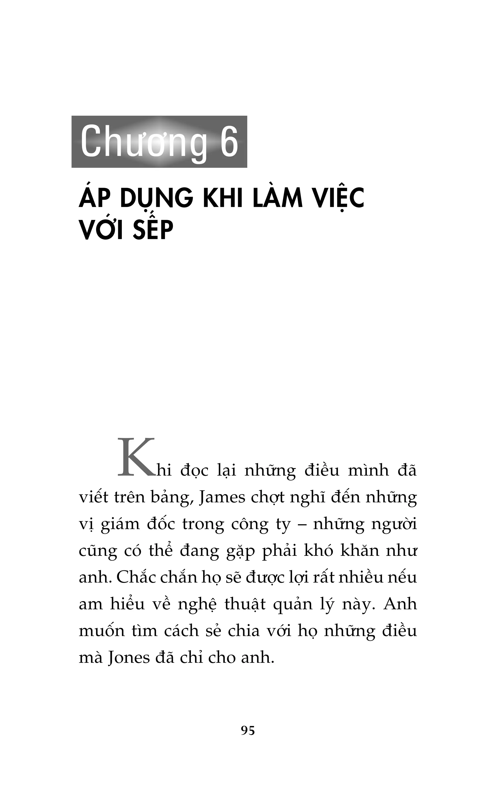 Chûúng 6
AÁP DUÅNG KHI LAÂM VIÏåC
VÚÁI SÏËP

K

hi àoåc laåi nhûäng àiïìu mònh àaä

viïët trïn baãng, James chúåt nghô àïën nhûäng
võ giaám àöëc trong cöng ty – nhûäng ngûúâi
cuäng coá thïí àang gùåp phaãi khoá khùn nhû
anh. Chùæc chùæn hoå seä àûúåc lúåi rêët nhiïìu nïëu
am hiïíu vïì nghïå thuêåt quaãn lyá naây. Anh
muöën tòm caách seã chia vúái hoå nhûäng àiïìu
maâ Jones àaä chó cho anh.

95

 