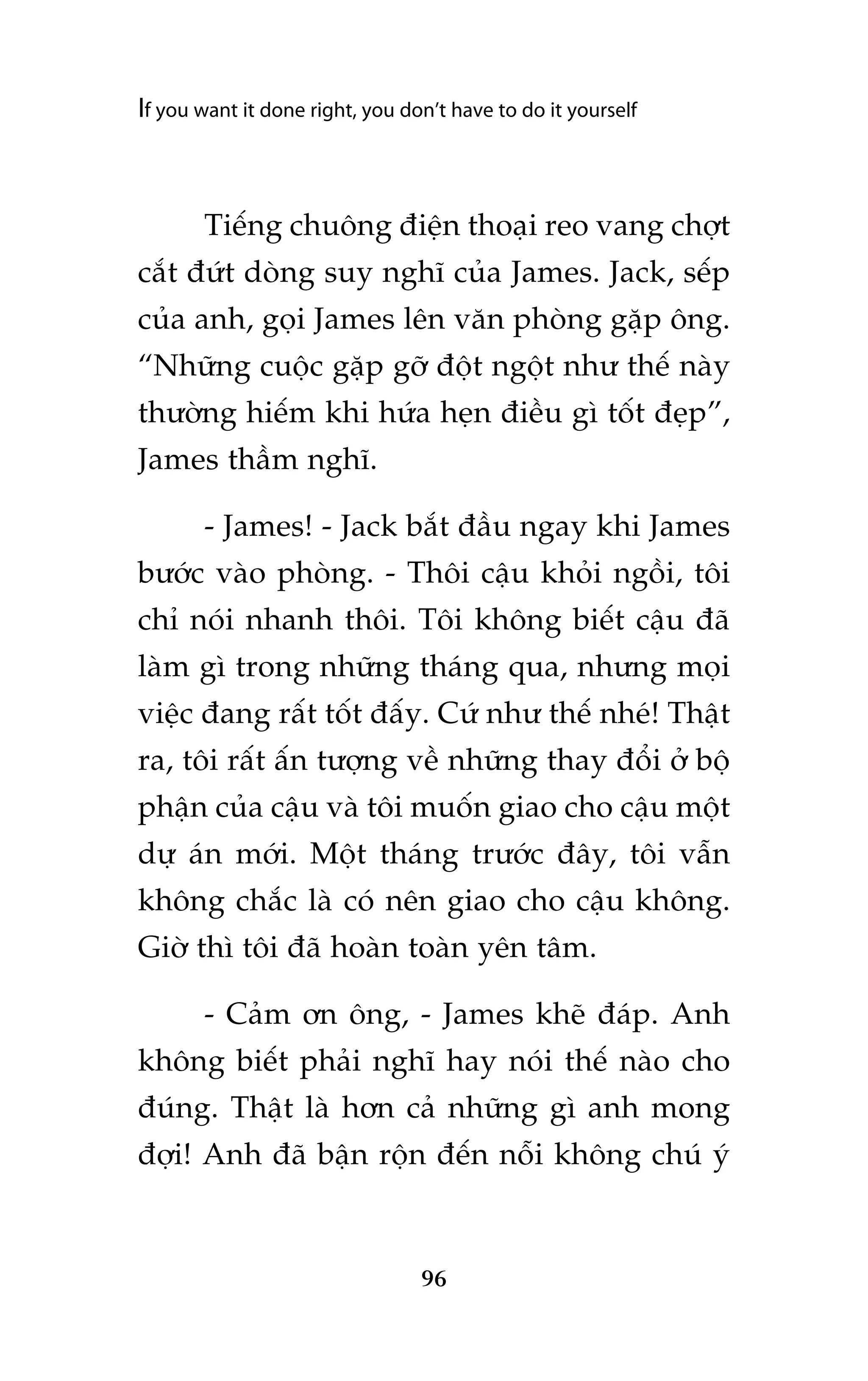 If you want it done right, you don’t have to do it yourself

Tiïëng chuöng àiïån thoaåi reo vang chúåt
cùæt àûát doâng suy nghô cuãa James. Jack, sïëp
cuãa anh, goåi James lïn vùn phoâng gùåp öng.
“Nhûäng cuöåc gùåp gúä àöåt ngöåt nhû thïë naây
thûúâng hiïëm khi hûáa heån àiïìu gò töët àeåp”,
James thêìm nghô.
- James! - Jack bùæt àêìu ngay khi James
bûúác vaâo phoâng. - Thöi cêåu khoãi ngöìi, töi
chó noái nhanh thöi. Töi khöng biïët cêåu àaä
laâm gò trong nhûäng thaáng qua, nhûng moåi
viïåc àang rêët töët àêëy. Cûá nhû thïë nheá! Thêåt
ra, töi rêët êën tûúång vïì nhûäng thay àöíi úã böå
phêån cuãa cêåu vaâ töi muöën giao cho cêåu möåt
dûå aán múái. Möåt thaáng trûúác àêy, töi vêîn
khöng chùæc laâ coá nïn giao cho cêåu khöng.
Giúâ thò töi àaä hoaân toaân yïn têm.
- Caãm ún öng, - James kheä àaáp. Anh
khöng biïët phaãi nghô hay noái thïë naâo cho
àuáng. Thêåt laâ hún caã nhûäng gò anh mong
àúåi! Anh àaä bêån röån àïën nöîi khöng chuá yá

96

 