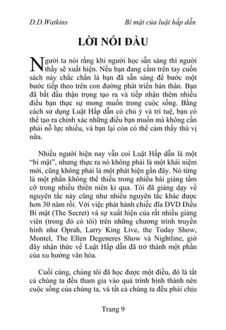 D.D.Watkins Bí mật của luật hấp dẫn
LỜI NÓI ĐẦU
gười ta nói rằng khi người học sẵn sàng thì người
thầy sẽ xuất hiện. Nếu bạn đang cầm trên tay cuốn
sách này chắc chắn là bạn đã sẵn sàng để bước một
bước tiếp theo trên con đường phát triển bản thân. Bạn
đã bắt đầu thận trọng tạo ra và tiếp nhận thêm nhiều
điều bạn thực sự mong muốn trong cuộc sống. Bằng
cách sử dụng Luật Hấp dẫn có chủ ý và trí tuệ, bạn có
thể tạo ra chính xác những điều bạn muốn mà không cần
phải nỗ lực nhiều, và bạn lại còn có thể cảm thấy thú vị
nữa.
N
Nhiều người hiện nay vẫn coi Luật Hấp dẫn là một
“bí mật”, nhưng thực ra nó không phải là một khái niệm
mới, cũng không phải là một phát hiện gần đây. Nó từng
là một phần không thể thiếu trong nhiều bài giảng tầm
cỡ trong nhiều thiên niên kỉ qua. Tôi đã giảng dạy về
nguyên tắc này cũng như nhiều nguyên tắc khác được
hơn 30 năm rồi. Với việc phát hành chiếc đĩa DVD Điều
Bí mật (The Secret) và sự xuất hiện của rất nhiều giảng
viên (trong đó có tôi) trên những chương trình truyền
hình như Oprah, Larry King Live, the Today Show,
Montel, The Ellen Degeneres Show và Nightline, giờ
đây nhận thức về Luật Hấp dẫn đã trở thành một phần
của xu hướng văn hóa.
Cuối cùng, chúng tôi đã học được một điều, đó là tất
cả chúng ta đều tham gia vào quá trình hình thành nên
cuộc sống của chúng ta, và tất cả chúng ta đều phải chịu
Trang 9
 