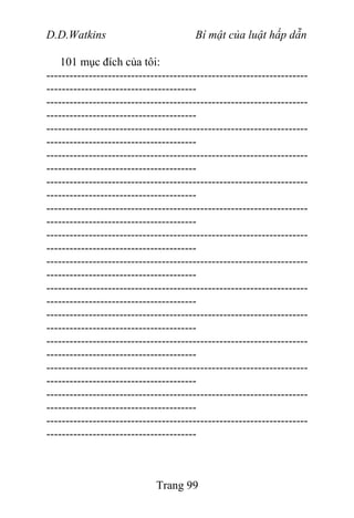 D.D.Watkins Bí mật của luật hấp dẫn
101 mục đích của tôi:
--------------------------------------------------------------------
---------------------------------------
--------------------------------------------------------------------
---------------------------------------
--------------------------------------------------------------------
---------------------------------------
--------------------------------------------------------------------
---------------------------------------
--------------------------------------------------------------------
---------------------------------------
--------------------------------------------------------------------
---------------------------------------
--------------------------------------------------------------------
---------------------------------------
--------------------------------------------------------------------
---------------------------------------
--------------------------------------------------------------------
---------------------------------------
--------------------------------------------------------------------
---------------------------------------
--------------------------------------------------------------------
---------------------------------------
--------------------------------------------------------------------
---------------------------------------
--------------------------------------------------------------------
---------------------------------------
--------------------------------------------------------------------
---------------------------------------
Trang 99
 