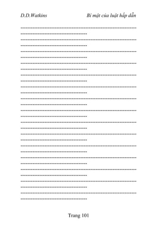 D.D.Watkins Bí mật của luật hấp dẫn
--------------------------------------------------------------------
---------------------------------------
--------------------------------------------------------------------
---------------------------------------
--------------------------------------------------------------------
---------------------------------------
--------------------------------------------------------------------
---------------------------------------
--------------------------------------------------------------------
---------------------------------------
--------------------------------------------------------------------
---------------------------------------
--------------------------------------------------------------------
---------------------------------------
--------------------------------------------------------------------
---------------------------------------
--------------------------------------------------------------------
---------------------------------------
--------------------------------------------------------------------
---------------------------------------
--------------------------------------------------------------------
---------------------------------------
--------------------------------------------------------------------
---------------------------------------
--------------------------------------------------------------------
---------------------------------------
--------------------------------------------------------------------
---------------------------------------
--------------------------------------------------------------------
---------------------------------------
Trang 101
 