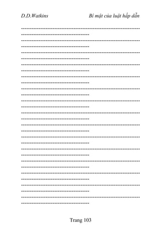 D.D.Watkins Bí mật của luật hấp dẫn
--------------------------------------------------------------------
---------------------------------------
--------------------------------------------------------------------
---------------------------------------
--------------------------------------------------------------------
---------------------------------------
--------------------------------------------------------------------
---------------------------------------
--------------------------------------------------------------------
---------------------------------------
--------------------------------------------------------------------
---------------------------------------
--------------------------------------------------------------------
---------------------------------------
--------------------------------------------------------------------
---------------------------------------
--------------------------------------------------------------------
---------------------------------------
--------------------------------------------------------------------
---------------------------------------
--------------------------------------------------------------------
---------------------------------------
--------------------------------------------------------------------
---------------------------------------
--------------------------------------------------------------------
---------------------------------------
--------------------------------------------------------------------
---------------------------------------
--------------------------------------------------------------------
---------------------------------------
Trang 103
 
