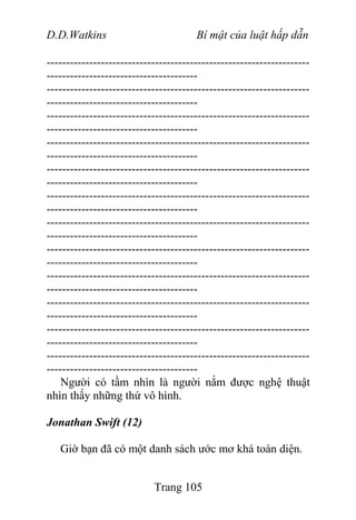 D.D.Watkins Bí mật của luật hấp dẫn
--------------------------------------------------------------------
---------------------------------------
--------------------------------------------------------------------
---------------------------------------
--------------------------------------------------------------------
---------------------------------------
--------------------------------------------------------------------
---------------------------------------
--------------------------------------------------------------------
---------------------------------------
--------------------------------------------------------------------
---------------------------------------
--------------------------------------------------------------------
---------------------------------------
--------------------------------------------------------------------
---------------------------------------
--------------------------------------------------------------------
---------------------------------------
--------------------------------------------------------------------
---------------------------------------
--------------------------------------------------------------------
---------------------------------------
--------------------------------------------------------------------
---------------------------------------
Người có tầm nhìn là người nắm được nghệ thuật
nhìn thấy những thứ vô hình.
Jonathan Swift (12)
Giờ bạn đã có một danh sách ước mơ khá toàn diện.
Trang 105
 