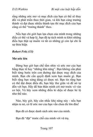 D.D.Watkins Bí mật của luật hấp dẫn
rằng những ước mơ và mục đích của bạn có thể sẽ thay
đổi và phát triển theo thời gian, và khi bạn càng trưởng
thành và đạt được nhiều thành tựu thì mục đích của bạn
cũng có thể “trưởng thành” theo.
Nếu bạn chỉ giới hạn lựa chọn của mình trong những
điều có thể và hợp lý, bạn đã tự tách mình ra khỏi những
điều bạn thật sự muốn và tất cả những gì còn lại chỉ là
sự thỏa hiệp.
Robert Fritz (13)
Mơ ước lớn
Đừng bao giờ hạn chế tầm nhìn và ước mơ của bạn
bằng thực tế hay “những khả năng”. Bạn không cần phải
biết từng bước trên con đường đạt được mục đích của
mình. Bạn chỉ cần quyết định xem bạn muốn gì. Bạn
biết rằng bạn xứng đáng có được nó. Bạn tin rằng bạn
có thể đạt được điều đó, bạn hãy thư giãn và để nó tự
đến với bạn. Hãy để bản thân mình cởi mở trước vô vàn
cơ hội. Và hãy xem những điều kì diệu sẽ được hé lộ
như thế nào.
Nào, bây giờ, hãy cân nhắc khả năng này - nếu bạn
nhận ra nó, có lẽ ước mơ của bạn vẫn chưa đủ lớn đâu!
Bạn đã có được danh sách ước mơ của mình.
Bạn đã “đặt” trước chỗ của mình với vũ trụ.
Trang 107
 