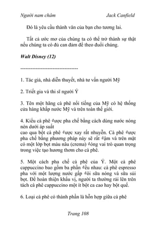 Người nam châm Jack Canfield
Đó là yêu cầu thành văn của bạn cho tương lai.
Tất cả ước mơ của chúng ta có thể trở thành sự thật
nếu chúng ta có đủ can đảm để theo đuổi chúng.
Walt Disney (12)
----------------------------------
1. Tác giả, nhà diễn thuyết, nhà tư vấn người Mỹ
2. Triết gia và thi sĩ người Ý
3. Tên một hãng cà phê nổi tiếng của Mỹ có hệ thống
cửa hàng khắp nước Mỹ và trên toàn thế giới.
4. Kiểu cà phê ₫ược pha chế bằng cách dùng nước nóng
nén dưới áp suất
cao qua bột cà phê ₫ược xay rất nhuyễn. Cà phê ₫ược
pha chế bằng phương pháp này sẽ rất ₫ậm và trên mặt
có một lớp bọt màu nâu (crema) ₫óng vai trò quan trọng
trong việc tạo hương thơm cho cà phê.
5. Một cách pha chế cà phê của Ý. Một cà phê
cappuccino bao gồm ba phần ₫ều nhau: cà phê espresso
pha với một lượng nước gấp ₫ôi sữa nóng và sữa sủi
bọt. Để hoàn thiện khẩu vị, người ta thường rải lên trên
tách cà phê cappuccino một ít bột ca cao hay bột quế.
6. Loại cà phê có thành phần là hỗn hợp giữa cà phê
Trang 108
 
