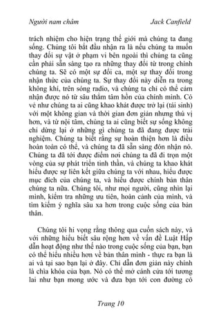 Người nam châm Jack Canfield
trách nhiệm cho hiện trạng thế giới mà chúng ta đang
sống. Chúng tôi bắt đầu nhận ra là nếu chúng ta muốn
thay đổi sự vật ở phạm vi bên ngoài thì chúng ta cũng
cần phải sẵn sàng tạo ra những thay đổi từ trong chính
chúng ta. Sẽ có một sự đổi ca, một sự thay đổi trong
nhận thức của chúng ta. Sự thay đổi này diễn ra trong
không khí, trên sóng radio, và chúng ta chỉ có thể cảm
nhận được nó từ sâu thẳm tâm hồn của chính mình. Có
vẻ như chúng ta ai cũng khao khát được trở lại (tái sinh)
với một không gian và thời gian đơn giản nhưng thú vị
hơn, và từ nội tâm, chúng ta ai cũng biết sự sống không
chỉ dừng lại ở những gì chúng ta đã đang được trải
nghiệm. Chúng ta biết rằng sự hoàn thiện hơn là điều
hoàn toàn có thể, và chúng ta đã sẵn sàng đón nhận nó.
Chúng ta đã tới được điểm nơi chúng ta đã đi trọn một
vòng của sự phát triển tinh thần, và chúng ta khao khát
hiểu được sự liên kết giữa chúng ta với nhau, hiểu được
mục đích của chúng ta, và hiểu được chính bản thân
chúng ta nữa. Chúng tôi, như mọi người, cũng nhìn lại
mình, kiểm tra những ưu tiên, hoàn cảnh của mình, và
tìm kiếm ý nghĩa sâu xa hơn trong cuộc sống của bản
thân.
Chúng tôi hi vọng rằng thông qua cuốn sách này, và
với những hiểu biết sâu rộng hơn về vấn đề Luật Hấp
dẫn hoạt động như thế nào trong cuộc sống của bạn, bạn
có thể hiểu nhiều hơn về bản thân mình - thực ra bạn là
ai và tại sao bạn lại ở đây. Chỉ dẫn đơn giản này chính
là chìa khóa của bạn. Nó có thể mở cánh cửa tới tương
lai như bạn mong ước và đưa bạn tới con đường có
Trang 10
 