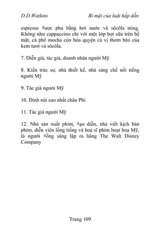 D.D.Watkins Bí mật của luật hấp dẫn
espresso ₫ược pha bằng hơi nước và sôcôla nóng.
Không như cappuccino chỉ với một lớp bọt sữa trên bề
mặt, cà phê mocha còn hòa quyện cả vị thơm béo của
kem tươi và sôcôla.
7. Diễn giả, tác giả, doanh nhân người Mỹ
8. Kiến trúc sư, nhà thiết kế, nhà sáng chế nổi tiếng
người Mỹ
9. Tác giả người Mỹ
10. Đỉnh núi cao nhất châu Phi
11. Tác giả người Mỹ
12. Nhà sản xuất phim, ₫ạo diễn, nhà viết kịch bản
phim, diễn viên lồng tiếng và hoạ sĩ phim hoạt hoạ Mỹ,
là người ₫ồng sáng lập ra hãng The Walt Disney
Company
Trang 109
 
