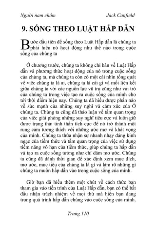 Người nam châm Jack Canfield
9. SỐNG THEO LUẬT HẤP DẪN
ước đầu tiên để sống theo Luật Hấp dẫn là chúng ta
phải hiểu nó hoạt động như thế nào trong cuộc
sống của chúng ta
B
Ở chương trước, chúng ta không chỉ bàn về Luật Hấp
dẫn và phương thức hoạt động của nó trong cuộc sống
của chúng ta, mà chúng ta còn có một cái nhìn tổng quát
về việc chúng ta là ai, chúng ta là cái gì và mối liên kết
giữa chúng ta với các nguồn lực vũ trụ cũng như vai trò
của chúng ta trong việc tạo ra cuộc sống của mình cho
tới thời điểm hiện nay. Chúng ta đã hiểu được phần nào
về sức mạnh của những suy nghĩ và cảm xúc của Ở
chúng ta. Chúng ta cũng đã thảo luận về tầm quan trọng
của việc giải phóng những suy nghĩ tiêu cực và luôn giữ
được trạng thái tinh thần tích cực để nó trở thành một
rung cảm tương thích với những ước mơ và khát vọng
của mình. Chúng ta thừa nhận sự nhanh nhạy đáng kinh
ngạc của tiềm thức và tầm quan trọng của việc sử dụng
tiềm năng vô hạn của tiềm thức, giúp chúng ta hấp dẫn
và tạo ra cuộc sống tưởng như chỉ dám mơ ước. Chúng
ta cũng đã dành thời gian để xác định xem mục đích,
mơ ước, mục tiêu của chúng ta là gì và làm rõ những gì
chúng ta muốn hấp dẫn vào trong cuộc sống của mình.
Giờ bạn đã hiểu thêm một chút về cách thức bạn
tham gia vào tiến trình của Luật Hấp dẫn, bạn có thể bắt
đầu nhận trách nhiệm về mọi thứ mà hiện bạn đang
trong quá trình hấp dẫn chúng vào cuộc sống của mình.
Trang 110
 