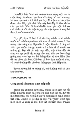 D.D.Watkins Bí mật của luật hấp dẫn
Bạn đã ý thức được vai trò của mình trong việc tạo ra
cuộc sống của chính bạn, bạn sẽ không thể tạo ra tương
lai của bạn một cách tình cờ hay để mặc cho số phận
được nữa. Hãy ghi nhớ điều này bởi đây là thời điểm
của bạn, thời điểm để bạn bắt đầu tham gia một cách có
chủ đích và hết sức thận trọng vào việc tạo ra tương lai
theo ý muốn của mình.
Bây giờ, bạn đã biết khá rõ rằng mình là ai, mình
muốn trở thành người như thế nào và mình muốn ở đâu
trong cuộc sống này. Bạn đã có một cái nhìn rõ ràng về
việc bạn muốn làm gì, muốn trở thành ai và muốn có
những gì. Bạn đã có một mục tiêu, một điểm đến rõ
ràng và bạn phải tập trung vào mục tiêu đó. Nó cũng
giống như việc bạn cài hệ thống định vị vào điểm đến
đã lựa chọn của bạn. Giờ bạn đã biết bạn muốn đi đâu,
vũ trụ sẽ hướng dẫn cho bạn thông qua Luật Hấp dẫn.
Tạo ra tương lai từ tương lai, chứ không phải từ quá
khứ của bạn.
Werner Erhard (1)
Công cụ để sống theo Luật Hấp dẫn
Trong các chương dưới đây, chúng ta sẽ xem xét rất
nhiều phương pháp và công cụ giúp bạn tạo ra, duy trì
một trạng thái vui vẻ bất biến và một nguồn năng lượng
tích cực. Chúng tôi sẽ đưa ra một vài “mẹo” giúp bạn
kích thích và củng cố mối liên kết tới tiềm thức, truyền
Trang 111
 