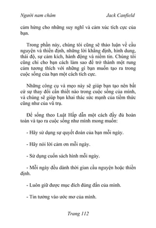 Người nam châm Jack Canfield
cảm hứng cho những suy nghĩ và cảm xúc tích cực của
bạn.
Trong phần này, chúng tôi cũng sẽ thảo luận về cầu
nguyện và thiền định, những lời khẳng định, hình dung,
thái độ, sự cảm kích, hành động và niềm tin. Chúng tôi
cũng chỉ cho bạn cách làm sao để trở thành một rung
cảm tương thích với những gì bạn muốn tạo ra trong
cuộc sống của bạn một cách tích cực.
Những công cụ và mẹo này sẽ giúp bạn tạo nên bất
cứ sự thay đổi cần thiết nào trong cuộc sống của mình,
và chúng sẽ giúp bạn khai thác sức mạnh của tiềm thức
cũng như của vũ trụ.
Để sống theo Luật Hấp dẫn một cách đầy đủ hoàn
toàn và tạo ra cuộc sống như mình mong muốn:
- Hãy sử dụng sự quyết đoán của bạn mỗi ngày.
- Hãy nói lời cảm ơn mỗi ngày.
- Sử dụng cuốn sách hình mỗi ngày.
- Mỗi ngày đều dành thời gian cầu nguyện hoặc thiền
định.
- Luôn giữ được mục đích đúng đắn của mình.
- Tin tưởng vào ước mơ của mình.
Trang 112
 