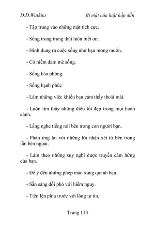 D.D.Watkins Bí mật của luật hấp dẫn
- Tập trung vào những mặt tích cực.
- Sống trong trạng thái luôn biết ơn.
- Hình dung ra cuộc sống như bạn mong muốn.
- Có niềm đam mê sống.
- Sống hào phóng.
- Sống hạnh phúc
- Làm những việc khiến bạn cảm thấy thoải mái.
- Luôn tìm thấy những điều tốt đẹp trong mọi hoàn
cảnh.
- Lắng nghe tiếng nói bên trong con người bạn.
- Phản ứng lại với những lời nhận xét từ bên trong
lẫn bên ngoài.
- Làm theo những suy nghĩ được truyền cảm hứng
của bạn.
- Để ý đến những phép màu xung quanh bạn.
- Sẵn sàng đối phó với hiểm nguy.
- Tiến lên phía trước với lòng tự tin.
Trang 113
 