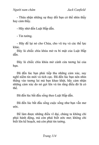 Người nam châm Jack Canfield
- Thừa nhận những sự thay đổi bạn có thể nhìn thấy
hay cảm thấy.
- Hãy nhớ đến Luật Hấp dẫn.
- Tin tưởng.
- Hãy để lại nó cho Chúa, cho vũ trụ và các thế lực
khác.
Đây là chiếc chìa khóa mở ra bí mật của Luật Hấp
dẫn.
Đây là chiếc chìa khóa mở cánh cửa tương lai của
bạn.
Đã đến lúc bạn phải tiếp thu những cảm xúc, suy
nghĩ niềm tin mới và tích cực. Đã đến lúc bạn nên nhìn
thẳng vào tương lai mà bạn khao khát, hãy cảm nhận
những cảm xúc do nó gợi lên và tin rằng điều đó là có
thể.
Đã đến lúc bắt đầu sống theo Luật Hấp dẫn.
Đã đến lúc bắt đầu sống cuộc sống như bạn vẫn mơ
ước.
Để làm được những điều vĩ đại, chúng ta không chỉ
phải hành động, mà còn phải biết ước mơ; không chỉ
biết lên kế hoạch, mà còn phải tin tưởng.
Trang 114
 