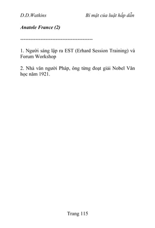 D.D.Watkins Bí mật của luật hấp dẫn
Anatole France (2)
-------------------------------------------
1. Người sáng lập ra EST (Erhard Session Training) và
Forum Workshop
2. Nhà văn người Pháp, ông từng đoạt giải Nobel Văn
học năm 1921.
Trang 115
 