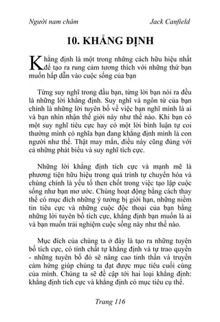 Người nam châm Jack Canfield
10. KHẲNG ĐỊNH
hẳng định là một trong những cách hữu hiệu nhất
để tạo ra rung cảm tương thích với những thứ bạn
muốn hấp dẫn vào cuộc sống của bạn
K
Từng suy nghĩ trong đầu bạn, từng lời bạn nói ra đều
là những lời khẳng định. Suy nghĩ và ngôn từ của bạn
chính là những lời tuyên bố về việc bạn nghĩ mình là ai
và bạn nhìn nhận thế giới này như thế nào. Khi bạn có
một suy nghĩ tiêu cực hay có một lời bình luận tự coi
thường mình có nghĩa bạn đang khẳng định mình là con
người như thế. Thật may mắn, điều này cũng đúng với
cả những phát biểu và suy nghĩ tích cực.
Những lời khẳng định tích cực và mạnh mẽ là
phương tiện hữu hiệu trong quá trình tự chuyển hóa và
chúng chính là yếu tố then chốt trong việc tạo lập cuộc
sống như bạn mơ ước. Chúng hoạt động bằng cách thay
thế có mục đích những ý tưởng bị giới hạn, những niềm
tin tiêu cực và những cuộc độc thoại của bạn bằng
những lời tuyên bố tích cực, khẳng định bạn muốn là ai
và bạn muốn trải nghiệm cuộc sống này như thế nào.
Mục đích của chúng ta ở đây là tạo ra những tuyên
bố tích cực, có tính chất tự khẳng định và tự trao quyền
- những tuyên bố đó sẽ nâng cao tinh thần và truyền
cảm hứng giúp chúng ta đạt được mục tiêu cuối cùng
của mình. Chúng ta sẽ đề cập tới hai loại khẳng định:
khẳng định tích cực và khẳng định có mục tiêu cụ thể.
Trang 116
 