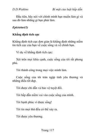 D.D.Watkins Bí mật của luật hấp dẫn
Đầu tiên, hãy nói với chính mình bạn muốn làm gì và
sau đó làm những gì bạn phải làm.
Epictetus(1)
Khẳng định tích cực
Khẳng định tích cực đơn giản là khẳng định những niềm
tin tích cực của bạn về cuộc sống và về chính bạn.
Ví dụ về khẳng định tích cực:
Xét trên mọi khía cạnh, cuộc sống của tôi rất phong
phú.
Tôi thành công trong mọi việc mình làm.
Cuộc sống của tôi tràn ngập tình yêu thương và
những điều tốt đẹp.
Tôi được chỉ dẫn và bảo vệ tuyệt đối.
Tôi hấp dẫn niềm vui vào cuộc sống của mình.
Tôi hạnh phúc vì được sống!
Tôi tin mọi thứ đều có thể xảy ra.
Tôi được yêu thương.
Trang 117
 