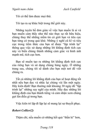 Người nam châm Jack Canfield
Tôi có thể làm được mọi thứ.
Tôi tạo ra sự khác biệt trong thế giới này.
Những tuyên bố đơn giản về việc bạn muốn là ai và
bạn muốn cảm thấy như thế nào thực sự rất hữu hiệu,
chúng thay thế những niềm tin có giới hạn và tiêu cực
bạn từng có trong quá khứ. Những ý nghĩ cũ kĩ và tiêu
cực trong tiềm thức của bạn sẽ được “lập trình lại”
thông qua việc sử dụng những lời khẳng định tích cực
này và biến chúng thành những cảm giác và hình ảnh
mạnh mẽ, tích cực hơn.
Bạn sẽ muốn tạo ra những lời khẳng định tích cực
của riêng bạn và sử dụng chúng hàng ngày. Ở những
trang sau, chúng tôi sẽ dành cho bạn một nơi để viết
chúng ra.
Tất cả những lời khẳng định của bạn sẽ hoạt động tốt
nhất nếu bạn đọc và nhắc lại chúng vài lần một ngày.
Hãy kiên định! Bạn thường mất khoảng 30 ngày để “lập
trình lại” những suy nghĩ của mình. Hãy đọc những lời
khẳng định của bạn thành tiếng và cảm nhận xem chúng
gợi lên điều gì trong bạn.
Việc kiên trì lặp đi lặp lại sẽ mang lại sự thuyết phục.
Robert Collier(2)
Thậm chí, nếu muốn có những kết quả “thần kì” hơn,
Trang 118
 