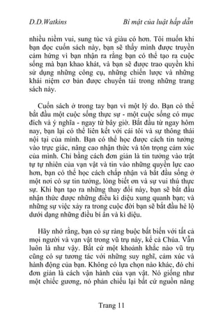 D.D.Watkins Bí mật của luật hấp dẫn
nhiều niềm vui, sung túc và giàu có hơn. Tôi muốn khi
bạn đọc cuốn sách này, bạn sẽ thấy mình được truyền
cảm hứng vì bạn nhận ra rằng bạn có thể tạo ra cuộc
sống mà bạn khao khát, và bạn sẽ được trao quyền khi
sử dụng những công cụ, những chiến lược và những
khái niệm cơ bản được chuyển tải trong những trang
sách này.
Cuốn sách ở trong tay bạn vì một lý do. Bạn có thể
bắt đầu một cuộc sống thực sự - một cuộc sống có mục
đích và ý nghĩa - ngay từ bây giờ. Bắt đầu từ ngay hôm
nay, bạn lại có thể liên kết với cái tôi và sự thông thái
nội tại của mình. Bạn có thể học được cách tin tưởng
vào trực giác, nâng cao nhận thức và tôn trọng cảm xúc
của mình. Chỉ bằng cách đơn giản là tin tưởng vào trật
tự tự nhiên của vạn vật và tin vào những quyền lực cao
hơn, bạn có thể học cách chấp nhận và bắt đầu sống ở
một nơi có sự tin tưởng, lòng biết ơn và sự vui thú thực
sự. Khi bạn tạo ra những thay đổi này, bạn sẽ bắt đầu
nhận thức được những điều kì diệu xung quanh bạn; và
những sự việc xảy ra trong cuộc đời bạn sẽ bắt đầu hé lộ
dưới dạng những điều bí ẩn và kì diệu.
Hãy nhớ rằng, bạn có sự ràng buộc bất biến với tất cả
mọi người và vạn vật trong vũ trụ này, kể cả Chúa. Vẫn
luôn là như vậy. Bất cứ một khoảnh khắc nào vũ trụ
cũng có sự tương tác với những suy nghĩ, cảm xúc và
hành động của bạn. Không có lựa chọn nào khác, đó chỉ
đơn giản là cách vận hành của vạn vật. Nó giống như
một chiếc gương, nó phản chiếu lại bất cứ nguồn năng
Trang 11
 