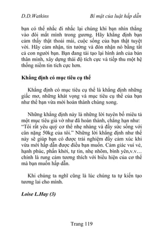 D.D.Watkins Bí mật của luật hấp dẫn
bạn có thể nhắc đi nhắc lại chúng khi bạn nhìn thẳng
vào đôi mắt mình trong gương. Hãy khẳng định bạn
cảm thấy thật thoải mái, cuộc sống của bạn thật tuyệt
vời. Hãy cảm nhận, tin tưởng và đón nhận nó bằng tất
cả con người bạn. Bạn đang tái tạo lại hình ảnh của bản
thân mình, xây dựng thái độ tích cực và tiếp thu một hệ
thống niềm tin tích cực hơn.
Khẳng định có mục tiêu cụ thể
Khẳng định có mục tiêu cụ thể là khẳng định những
giấc mơ, những khát vọng và mục tiêu cụ thể của bạn
như thể bạn vừa mới hoàn thành chúng xong.
Những khẳng định này là những lời tuyên bố miêu tả
một mục tiêu giả vờ như đã hoàn thành, chẳng hạn như:
“Tôi rất yêu quý cơ thể nhẹ nhàng và đầy sức sống với
cân nặng 50kg của tôi.” Những lời khẳng định như thế
này sẽ giúp bạn có được trải nghiệm đầy cảm xúc khi
vừa mới hấp dẫn được điều bạn muốn. Cảm giác vui vẻ,
hạnh phúc, phấn khởi, tự tin, nhẹ nhõm, bình yên,v.v…
chính là rung cảm tương thích với biểu hiện của cơ thể
mà bạn muốn hấp dẫn.
Khi chúng ta nghĩ cũng là lúc chúng ta tự kiến tạo
tương lai cho mình.
Loise L.Hay (3)
Trang 119
 