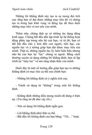 Người nam châm Jack Canfield
Những lời khẳng định này tạo ra sự mong đợi tích
cực rằng bạn sẽ đạt được những mục tiêu đó và chúng
tạo ra trong bạn khát vọng và động lực để theo đuổi
những mục tiêu và mơ ước của mình.
Thêm nữa, chúng thật sự có những tác dụng đáng
kinh ngạc. Chúng bắt đầu dần lập trình lại hệ thống hoạt
động phức tạp trong não bộ của bạn, và từ đó, bạn có
thể bắt đầu chú ý hơn đến con người, tiền bạc, các
nguồn lực và ý tưởng giúp bạn đạt được mục tiêu của
mình. Thật ra, những nguồn lực ấy luôn hiện hữu nhưng
não bộ của bạn lại “lọc” chúng ra ngoài. Bằng cách
thường xuyên sử dụng những lời khẳng định, bạn sẽ lập
trình lại “máy lọc” và mở rộng nhận thức của mình.
Dưới đây là một số hướng dẫn giúp bạn tạo ra những
khẳng định có mục tiêu cụ thể của chính bạn:
- Những lời khẳng định có ý nghĩa tích cực.
- Tránh sử dụng từ “không” trong một lời khẳng
định.
- Khẳng định những điều mong muốn đó đang ở hiện
tại. (Tin rằng nó đã như vậy rồi.)
- Nên sử dụng lời khẳng định ngắn gọn.
- Lời khẳng định phải thật cụ thể.
- Bắt đầu lời khẳng định của bạn bằng: “Tôi…” hoặc
Trang 120
 