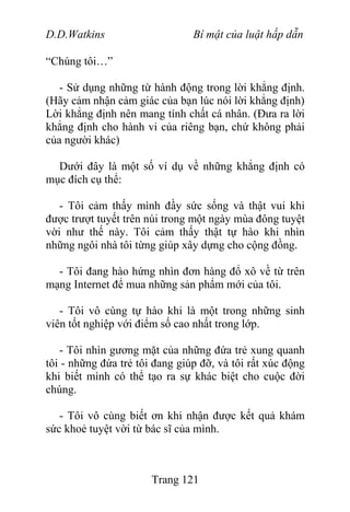 D.D.Watkins Bí mật của luật hấp dẫn
“Chúng tôi…”
- Sử dụng những từ hành động trong lời khẳng định.
(Hãy cảm nhận cảm giác của bạn lúc nói lời khẳng định)
Lời khẳng định nên mang tính chất cá nhân. (Đưa ra lời
khẳng định cho hành vi của riêng bạn, chứ không phải
của người khác)
Dưới đây là một số ví dụ về những khẳng định có
mục đích cụ thể:
- Tôi cảm thấy mình đầy sức sống và thật vui khi
được trượt tuyết trên núi trong một ngày mùa đông tuyệt
vời như thế này. Tôi cảm thấy thật tự hào khi nhìn
những ngôi nhà tôi từng giúp xây dựng cho cộng đồng.
- Tôi đang hào hứng nhìn đơn hàng đổ xô về từ trên
mạng Internet để mua những sản phẩm mới của tôi.
- Tôi vô cùng tự hào khi là một trong những sinh
viên tốt nghiệp với điểm số cao nhất trong lớp.
- Tôi nhìn gương mặt của những đứa trẻ xung quanh
tôi - những đứa trẻ tôi đang giúp đỡ, và tôi rất xúc động
khi biết mình có thể tạo ra sự khác biệt cho cuộc đời
chúng.
- Tôi vô cùng biết ơn khi nhận được kết quả khám
sức khoẻ tuyệt vời từ bác sĩ của mình.
Trang 121
 