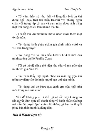 Người nam châm Jack Canfield
- Tôi cảm thấy thật thư thái và lòng đầy biết ơn khi
được ngồi đây, trên bãi biển Hawaii với những ngón
chân vùi trong lớp cát ấm và cảm nhận được ánh nắng
mặt trời đang chiếu trên khuôn mặt tôi.
- Tôi rất vui khi mở hòm thư và nhận được thêm một
tờ séc nữa.
- Tôi đang hạnh phúc ngắm gia đình mình cười và
vui đùa trong tuyết.
- Tôi đang vui vẻ lái chiếc Lexus LS430 mới của
mình xuống đại lộ Pacific Coast.
- Tôi có thể dễ dàng thể hiện nhu cầu và mơ ước của
mình với gia đình tôi.
- Tôi cảm thấy thật hạnh phúc và mãn nguyện khi
nhìn say đắm vào đôi mắt người bạn đời của mình.
- Tôi đang vui vẻ bước qua cánh cửa của ngôi nhà
mới trong mơ của mình.
Vấn đề không phải là điều gì có sẵn hay không có
sẵn quyết định mức độ thành công và hạnh phúc của bạn
mà vấn đề quyết định chính là những gì bạn tự thuyết
phục bản thân mình là đúng đắn.
Tiến sĩ Wayne Dyer (4)
Trang 122
 
