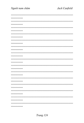 Người nam châm Jack Canfield
--------------------------------------------------------------------
-------------
--------------------------------------------------------------------
-------------
--------------------------------------------------------------------
-------------
--------------------------------------------------------------------
-------------
--------------------------------------------------------------------
-------------
--------------------------------------------------------------------
-------------
--------------------------------------------------------------------
-------------
--------------------------------------------------------------------
-------------
--------------------------------------------------------------------
-------------
--------------------------------------------------------------------
-------------
--------------------------------------------------------------------
-------------
--------------------------------------------------------------------
-------------
--------------------------------------------------------------------
-------------
--------------------------------------------------------------------
-------------
--------------------------------------------------------------------
-------------
Trang 124
 