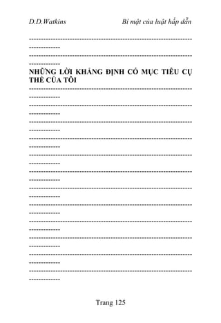 D.D.Watkins Bí mật của luật hấp dẫn
--------------------------------------------------------------------
-------------
--------------------------------------------------------------------
-------------
NHỮNG LỜI KHẲNG ĐỊNH CÓ MỤC TIÊU CỤ
THỂ CỦA TÔI
--------------------------------------------------------------------
-------------
--------------------------------------------------------------------
-------------
--------------------------------------------------------------------
-------------
--------------------------------------------------------------------
-------------
--------------------------------------------------------------------
-------------
--------------------------------------------------------------------
-------------
--------------------------------------------------------------------
-------------
--------------------------------------------------------------------
-------------
--------------------------------------------------------------------
-------------
--------------------------------------------------------------------
-------------
--------------------------------------------------------------------
-------------
--------------------------------------------------------------------
-------------
Trang 125
 