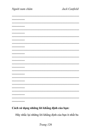 Người nam châm Jack Canfield
--------------------------------------------------------------------
-------------
--------------------------------------------------------------------
-------------
--------------------------------------------------------------------
-------------
--------------------------------------------------------------------
-------------
--------------------------------------------------------------------
-------------
--------------------------------------------------------------------
-------------
--------------------------------------------------------------------
-------------
--------------------------------------------------------------------
-------------
--------------------------------------------------------------------
-------------
--------------------------------------------------------------------
-------------
--------------------------------------------------------------------
-------------
--------------------------------------------------------------------
-------------
--------------------------------------------------------------------
-------------
Cách sử dụng những lời khẳng định của bạn:
Hãy nhắc lại những lời khẳng định của bạn ít nhất ba
Trang 126
 