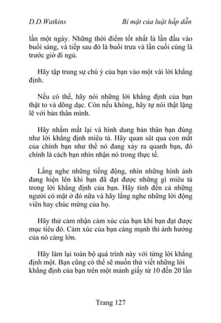 D.D.Watkins Bí mật của luật hấp dẫn
lần một ngày. Những thời điểm tốt nhất là lần đầu vào
buổi sáng, và tiếp sau đó là buổi trưa và lần cuối cùng là
trước giờ đi ngủ.
Hãy tập trung sự chú ý của bạn vào một vài lời khẳng
định.
Nếu có thể, hãy nói những lời khẳng định của bạn
thật to và dõng dạc. Còn nếu không, hãy tự nói thật lặng
lẽ với bản thân mình.
Hãy nhắm mắt lại và hình dung bản thân bạn đúng
như lời khẳng định miêu tả. Hãy quan sát qua con mắt
của chính bạn như thể nó đang xảy ra quanh bạn, đó
chính là cách bạn nhìn nhận nó trong thực tế.
Lắng nghe những tiếng động, nhìn những hình ảnh
đang hiện lên khi bạn đã đạt được những gì miêu tả
trong lời khẳng định của bạn. Hãy tính đến cả những
người có mặt ở đó nữa và hãy lắng nghe những lời động
viên hay chúc mừng của họ.
Hãy thử cảm nhận cảm xúc của bạn khi bạn đạt được
mục tiêu đó. Cảm xúc của bạn càng mạnh thì ảnh hưởng
của nó càng lớn.
Hãy làm lại toàn bộ quá trình này với từng lời khẳng
định một. Bạn cũng có thể sẽ muốn thử viết những lời
khẳng định của bạn trên một mảnh giấy từ 10 đến 20 lần
Trang 127
 