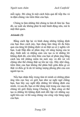 Người nam châm Jack Canfield
mỗi ngày. Đó cũng là một cách hiệu quả để tiếp thu và
in đậm chúng vào tiềm thức của bạn.
Chúng ta làm những thứ chúng ta làm đi làm lại. Sau
đó, sự xuất sắc không phải là một hành động nữa, mà là
một thói quen.
Aristotle (5)
Bằng cách lặp lại và hình dung những khẳng định
của bạn theo cách này, bạn đang làm tăng tối đa hiệu
quả của từng lời khẳng định và nó thật sự có ý nghĩa với
bạn. Luật Hấp dẫn sẽ phản ứng với năng lượng của tư
duy, hình ảnh và những cảm xúc tạo ra từ những lời
khẳng định đó, còn tiềm thức của bạn sẽ phản ứng bằng
cách lưu trữ những niềm tin mới này và đối xử với
chúng như thể chúng thật sự tồn tại vậy. Hãy nhớ rằng,
tiềm thức của bạn không thể phân biệt giữa điều gì có
thật và điều gì là do trí tưởng tượng phong phú của con
người tạo ra.
Nếu bạn nhận thấy trong tâm trí mình có những phản
ứng tiêu cực hay có giới hạn như sự nghi ngờ chẳng
hạn, bạn hãy suy nghĩ đến những lời khẳng định của
mình, và sau đó, bạn có thể dùng một trong các mẹo mà
chúng tôi giới thiệu trong Chương 3. Bạn cũng có thể
tạo ra những lời khẳng định mới đối lập với những suy
nghĩ tiêu cực và bổ sung chúng vào công việc hàng ngày
của bạn.
Trang 128
 