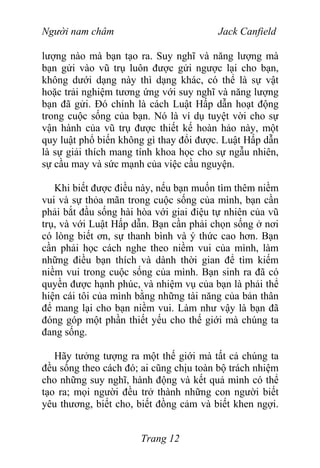 Người nam châm Jack Canfield
lượng nào mà bạn tạo ra. Suy nghĩ và năng lượng mà
bạn gửi vào vũ trụ luôn được gửi ngược lại cho bạn,
không dưới dạng này thì dạng khác, có thể là sự vật
hoặc trải nghiệm tương ứng với suy nghĩ và năng lượng
bạn đã gửi. Đó chính là cách Luật Hấp dẫn hoạt động
trong cuộc sống của bạn. Nó là ví dụ tuyệt vời cho sự
vận hành của vũ trụ được thiết kế hoàn hảo này, một
quy luật phổ biến không gì thay đổi được. Luật Hấp dẫn
là sự giải thích mang tính khoa học cho sự ngẫu nhiên,
sự cầu may và sức mạnh của việc cầu nguyện.
Khi biết được điều này, nếu bạn muốn tìm thêm niềm
vui và sự thỏa mãn trong cuộc sống của mình, bạn cần
phải bắt đầu sống hài hòa với giai điệu tự nhiên của vũ
trụ, và với Luật Hấp dẫn. Bạn cần phải chọn sống ở nơi
có lòng biết ơn, sự thanh bình và ý thức cao hơn. Bạn
cần phải học cách nghe theo niềm vui của mình, làm
những điều bạn thích và dành thời gian để tìm kiếm
niềm vui trong cuộc sống của mình. Bạn sinh ra đã có
quyền được hạnh phúc, và nhiệm vụ của bạn là phải thể
hiện cái tôi của mình bằng những tài năng của bản thân
để mang lại cho bạn niềm vui. Làm như vậy là bạn đã
đóng góp một phần thiết yếu cho thế giới mà chúng ta
đang sống.
Hãy tưởng tượng ra một thế giới mà tất cả chúng ta
đều sống theo cách đó; ai cũng chịu toàn bộ trách nhiệm
cho những suy nghĩ, hành động và kết quả mình có thể
tạo ra; mọi người đều trở thành những con người biết
yêu thương, biết cho, biết đồng cảm và biết khen ngợi.
Trang 12
 
