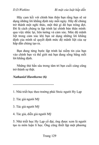 D.D.Watkins Bí mật của luật hấp dẫn
Hãy cam kết với chính bản thân bạn rằng bạn sẽ sử
dụng những lời khẳng định này mỗi ngày. Hãy để chúng
trở thành một nghi thức, một thứ gì đó bạn trông đợi.
Đó là cách chúng ta lập trình lại chính bản thân mình:
qua việc nhắc lại, liên tưởng và cảm xúc. Mức độ mãnh
liệt trong cảm xúc khi bạn sử dụng những lời khẳng
định của mình sẽ quyết định mức độ mãnh liệt của sự
hấp dẫn chúng tạo ra.
Bạn đang từng bước lập trình lại niềm tin của bạn
vào chính bạn và thế giới mà bạn đang sống bằng mỗi
lời khẳng định.
Những thứ hằn sâu trong tâm trí bạn cuối cùng cũng
trở thành sự thật.
Nathaniel Hawthorne (6)
--------------------------------------
1. Nhà triết học theo trường phái Stoic người Hy Lạp
2. Tác giả người Mỹ
3. Tác giả người Mỹ
4. Tác giả, diễn giả người Mỹ
5. Nhà triết học Hy Lạp cổ đại, ông được xem là người
tạo ra môn luận lí học. Ông cũng thiết lập một phương
Trang 129
 