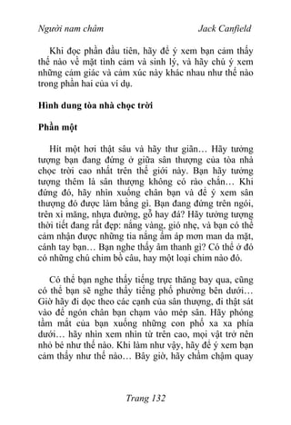 Người nam châm Jack Canfield
Khi đọc phần đầu tiên, hãy để ý xem bạn cảm thấy
thế nào về mặt tình cảm và sinh lý, và hãy chú ý xem
những cảm giác và cảm xúc này khác nhau như thế nào
trong phần hai của ví dụ.
Hình dung tòa nhà chọc trời
Phần một
Hít một hơi thật sâu và hãy thư giãn… Hãy tưởng
tượng bạn đang đứng ở giữa sân thượng của tòa nhà
chọc trời cao nhất trên thế giới này. Bạn hãy tưởng
tượng thêm là sân thượng không có rào chắn… Khi
đứng đó, hãy nhìn xuống chân bạn và để ý xem sân
thượng đó được làm bằng gì. Bạn đang đứng trên ngói,
trên xi măng, nhựa đường, gỗ hay đá? Hãy tưởng tượng
thời tiết đang rất đẹp: nắng vàng, gió nhẹ, và bạn có thể
cảm nhận được những tia nắng ấm áp mơn man da mặt,
cánh tay bạn… Bạn nghe thấy âm thanh gì? Có thể ở đó
có những chú chim bồ câu, hay một loại chim nào đó.
Có thể bạn nghe thấy tiếng trực thăng bay qua, cũng
có thể bạn sẽ nghe thấy tiếng phố phường bên dưới…
Giờ hãy đi dọc theo các cạnh của sân thượng, đi thật sát
vào để ngón chân bạn chạm vào mép sân. Hãy phóng
tầm mắt của bạn xuống những con phố xa xa phía
dưới… hãy nhìn xem nhìn từ trên cao, mọi vật trở nên
nhỏ bé như thế nào. Khi làm như vậy, hãy để ý xem bạn
cảm thấy như thế nào… Bây giờ, hãy chầm chậm quay
Trang 132
 