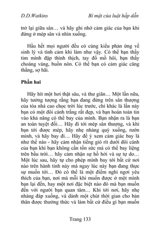 D.D.Watkins Bí mật của luật hấp dẫn
trở lại giữa sân… và hãy ghi nhớ cảm giác của bạn khi
đứng ở mép sân và nhìn xuống.
Hầu hết mọi người đều có cùng kiểu phản ứng về
sinh lý và tình cảm khi làm như vậy. Có thể bạn thấy
tim mình đập thình thịch, tay đổ mồ hôi, bạn thấy
choáng váng, buồn nôn. Có thể bạn có cảm giác căng
thẳng, sợ hãi.
Phần hai
Hãy hít một hơi thật sâu, và thư giãn… Một lần nữa,
hãy tưởng tượng rằng bạn đang đứng trên sân thượng
của tòa nhà cao chọc trời lúc trước, chỉ khác là lần này
bạn có một đôi cánh trắng rất đẹp, và bạn hoàn toàn tin
vào khả năng có thể bay của mình. Bạn nhận ra là bạn
an toàn tuyệt đối… Hãy đi tới mép sân thượng, và khi
bạn tới được mép, hãy nhẹ nhàng quỳ xuống, rướn
mình, và hãy bay đi… Hãy để ý xem cảm giác bay là
như thế nào - hãy cảm nhận tiếng gió rít dưới đôi cánh
của bạn khi bạn không cần tốn sức mà có thể bay liệng
trên bầu trời… hãy cảm nhận sự hồ hởi và sự tự do…
Một lúc sau, hãy tự cho phép mình bay tới bất cứ nơi
nào trên hành tinh này mà ngay lúc này bạn đang thực
sự muốn tới… Đó có thể là một điểm nghỉ ngơi yêu
thích của bạn, nơi mà mỗi khi muốn được ở một mình
bạn lại đến, hay một nơi đặc biệt nào đó mà bạn muốn
đến với người bạn quan tâm… Khi tới nơi, hãy nhẹ
nhàng đáp xuống, và dành một chút thời gian cho bản
thân được thưởng thức và làm bất cứ điều gì bạn muốn
Trang 133
 