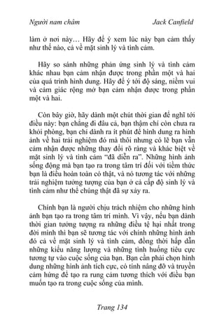 Người nam châm Jack Canfield
làm ở nơi này… Hãy để ý xem lúc này bạn cảm thấy
như thế nào, cả về mặt sinh lý và tình cảm.
Hãy so sánh những phản ứng sinh lý và tình cảm
khác nhau bạn cảm nhận được trong phần một và hai
của quá trình hình dung. Hãy để ý tới độ sáng, niềm vui
và cảm giác rộng mở bạn cảm nhận được trong phần
một và hai.
Còn bây giờ, hãy dành một chút thời gian để nghĩ tới
điều này: bạn chẳng đi đâu cả, bạn thậm chí còn chưa ra
khỏi phòng, bạn chỉ dành ra ít phút để hình dung ra hình
ảnh về hai trải nghiệm đó mà thôi nhưng có lẽ bạn vẫn
cảm nhận được những thay đổi rõ ràng và khác biệt về
mặt sinh lý và tình cảm “đã diễn ra”. Những hình ảnh
sống động mà bạn tạo ra trong tâm trí đối với tiềm thức
bạn là điều hoàn toàn có thật, và nó tương tác với những
trải nghiệm tưởng tượng của bạn ở cả cấp độ sinh lý và
tình cảm như thể chúng thật đã sự xảy ra.
Chính bạn là người chịu trách nhiệm cho những hình
ảnh bạn tạo ra trong tâm trí mình. Vì vậy, nếu bạn dành
thời gian tưởng tượng ra những điều tệ hại nhất trong
đời mình thì bạn sẽ tương tác với chính những hình ảnh
đó cả về mặt sinh lý và tình cảm, đồng thời hấp dẫn
những kiểu năng lượng và những tình huống tiêu cực
tương tự vào cuộc sống của bạn. Bạn cần phải chọn hình
dung những hình ảnh tích cực, có tính nâng đỡ và truyền
cảm hứng để tạo ra rung cảm tương thích với điều bạn
muốn tạo ra trong cuộc sống của mình.
Trang 134
 