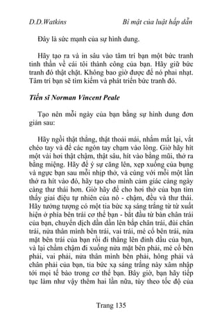 D.D.Watkins Bí mật của luật hấp dẫn
Đây là sức mạnh của sự hình dung.
Hãy tạo ra và in sâu vào tâm trí bạn một bức tranh
tinh thần về cái tôi thành công của bạn. Hãy giữ bức
tranh đó thật chặt. Không bao giờ được để nó phai nhạt.
Tâm trí bạn sẽ tìm kiếm và phát triển bức tranh đó.
Tiến sĩ Norman Vincent Peale
Tạo nên mỗi ngày của bạn bằng sự hình dung đơn
giản sau:
Hãy ngồi thật thẳng, thật thoải mái, nhắm mắt lại, vắt
chéo tay và để các ngón tay chạm vào lòng. Giờ hãy hít
một vài hơi thật chậm, thật sâu, hít vào bằng mũi, thở ra
bằng miệng. Hãy để ý sự căng lên, xẹp xuống của bụng
và ngực bạn sau mỗi nhịp thở, và cùng với mỗi một lần
thở ra hít vào đó, hãy tạo cho mình cảm giác càng ngày
càng thư thái hơn. Giờ hãy để cho hơi thở của bạn tìm
thấy giai điệu tự nhiên của nó - chậm, đều và thư thái.
Hãy tưởng tượng có một tia bức xạ sáng trắng từ từ xuất
hiện ở phía bên trái cơ thể bạn - bắt đầu từ bàn chân trái
của bạn, chuyển dịch dần dần lên bắp chân trái, đùi chân
trái, nửa thân mình bên trái, vai trái, mé cổ bên trái, nửa
mặt bên trái của bạn rồi đi thẳng lên đỉnh đầu của bạn,
và lại chầm chậm đi xuống nửa mặt bên phải, mé cổ bên
phải, vai phải, nửa thân mình bên phải, hông phải và
chân phải của bạn, tia bức xạ sáng trắng này xâm nhập
tới mọi tế bào trong cơ thể bạn. Bây giờ, bạn hãy tiếp
tục làm như vậy thêm hai lần nữa, tùy theo tốc độ của
Trang 135
 