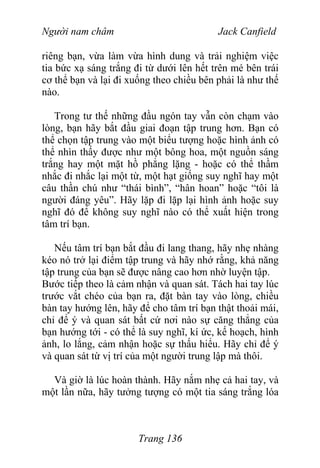 Người nam châm Jack Canfield
riêng bạn, vừa làm vừa hình dung và trải nghiệm việc
tia bức xạ sáng trắng đi từ dưới lên hết trên mé bên trái
cơ thể bạn và lại đi xuống theo chiều bên phải là như thế
nào.
Trong tư thế những đầu ngón tay vẫn còn chạm vào
lòng, bạn hãy bắt đầu giai đoạn tập trung hơn. Bạn có
thể chọn tập trung vào một biểu tượng hoặc hình ảnh có
thể nhìn thấy được như một bông hoa, một nguồn sáng
trắng hay một mặt hồ phẳng lặng - hoặc có thể thầm
nhắc đi nhắc lại một từ, một hạt giống suy nghĩ hay một
câu thần chú như “thái bình”, “hân hoan” hoặc “tôi là
người đáng yêu”. Hãy lặp đi lặp lại hình ảnh hoặc suy
nghĩ đó để không suy nghĩ nào có thể xuất hiện trong
tâm trí bạn.
Nếu tâm trí bạn bắt đầu đi lang thang, hãy nhẹ nhàng
kéo nó trở lại điểm tập trung và hãy nhớ rằng, khả năng
tập trung của bạn sẽ được nâng cao hơn nhờ luyện tập.
Bước tiếp theo là cảm nhận và quan sát. Tách hai tay lúc
trước vắt chéo của bạn ra, đặt bàn tay vào lòng, chiều
bàn tay hướng lên, hãy để cho tâm trí bạn thật thoải mái,
chỉ để ý và quan sát bất cứ nơi nào sự căng thẳng của
bạn hướng tới - có thể là suy nghĩ, kí ức, kế hoạch, hình
ảnh, lo lắng, cảm nhận hoặc sự thấu hiểu. Hãy chỉ để ý
và quan sát từ vị trí của một người trung lập mà thôi.
Và giờ là lúc hoàn thành. Hãy nắm nhẹ cả hai tay, và
một lần nữa, hãy tưởng tượng có một tia sáng trắng lóa
Trang 136
 