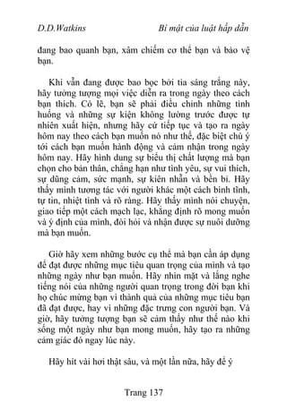 D.D.Watkins Bí mật của luật hấp dẫn
đang bao quanh bạn, xâm chiếm cơ thể bạn và bảo vệ
bạn.
Khi vẫn đang được bao bọc bởi tia sáng trắng này,
hãy tưởng tượng mọi việc diễn ra trong ngày theo cách
bạn thích. Có lẽ, bạn sẽ phải điều chỉnh những tình
huống và những sự kiện không lường trước được tự
nhiên xuất hiện, nhưng hãy cứ tiếp tục và tạo ra ngày
hôm nay theo cách bạn muốn nó như thế, đặc biệt chú ý
tới cách bạn muốn hành động và cảm nhận trong ngày
hôm nay. Hãy hình dung sự biểu thị chất lượng mà bạn
chọn cho bản thân, chẳng hạn như tình yêu, sự vui thích,
sự dũng cảm, sức mạnh, sự kiên nhẫn và bền bỉ. Hãy
thấy mình tương tác với người khác một cách bình tĩnh,
tự tin, nhiệt tình và rõ ràng. Hãy thấy mình nói chuyện,
giao tiếp một cách mạch lạc, khẳng định rõ mong muốn
và ý định của mình, đòi hỏi và nhận được sự nuôi dưỡng
mà bạn muốn.
Giờ hãy xem những bước cụ thể mà bạn cần áp dụng
để đạt được những mục tiêu quan trọng của mình và tạo
những ngày như bạn muốn. Hãy nhìn mặt và lắng nghe
tiếng nói của những người quan trọng trong đời bạn khi
họ chúc mừng bạn vì thành quả của những mục tiêu bạn
đã đạt được, hay vì những đặc trưng con người bạn. Và
giờ, hãy tưởng tượng bạn sẽ cảm thấy như thế nào khi
sống một ngày như bạn mong muốn, hãy tạo ra những
cảm giác đó ngay lúc này.
Hãy hít vài hơi thật sâu, và một lần nữa, hãy để ý
Trang 137
 