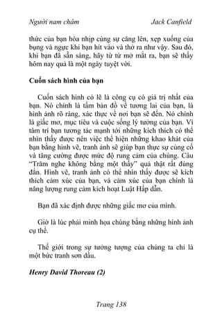 Người nam châm Jack Canfield
thức của bạn hòa nhịp cùng sự căng lên, xẹp xuống của
bụng và ngực khi bạn hít vào và thở ra như vậy. Sau đó,
khi bạn đã sẵn sàng, hãy từ từ mở mắt ra, bạn sẽ thấy
hôm nay quả là một ngày tuyệt vời.
Cuốn sách hình của bạn
Cuốn sách hình có lẽ là công cụ có giá trị nhất của
bạn. Nó chính là tấm bản đồ về tương lai của bạn, là
hình ảnh rõ ràng, xác thực về nơi bạn sẽ đến. Nó chính
là giấc mơ, mục tiêu và cuộc sống lý tưởng của bạn. Vì
tâm trí bạn tương tác mạnh tới những kích thích có thể
nhìn thấy được nên việc thể hiện những khao khát của
bạn bằng hình vẽ, tranh ảnh sẽ giúp bạn thực sự củng cố
và tăng cường được mức độ rung cảm của chúng. Câu
“Trăm nghe không bằng một thấy” quả thật rất đúng
đắn. Hình vẽ, tranh ảnh có thể nhìn thấy được sẽ kích
thích cảm xúc của bạn, và cảm xúc của bạn chính là
năng lượng rung cảm kích hoạt Luật Hấp dẫn.
Bạn đã xác định được những giấc mơ của mình.
Giờ là lúc phải minh họa chúng bằng những hình ảnh
cụ thể.
Thế giới trong sự tưởng tượng của chúng ta chỉ là
một bức tranh sơn dầu.
Henry David Thoreau (2)
Trang 138
 