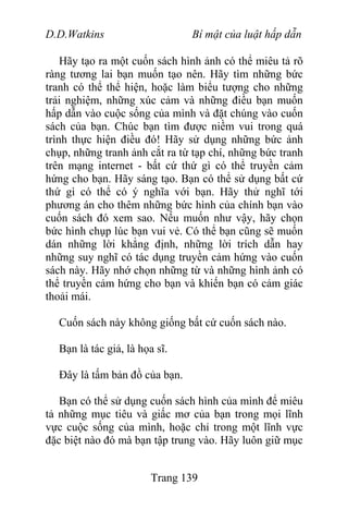 D.D.Watkins Bí mật của luật hấp dẫn
Hãy tạo ra một cuốn sách hình ảnh có thể miêu tả rõ
ràng tương lai bạn muốn tạo nên. Hãy tìm những bức
tranh có thể thể hiện, hoặc làm biểu tượng cho những
trải nghiệm, những xúc cảm và những điều bạn muốn
hấp dẫn vào cuộc sống của mình và đặt chúng vào cuốn
sách của bạn. Chúc bạn tìm được niềm vui trong quá
trình thực hiện điều đó! Hãy sử dụng những bức ảnh
chụp, những tranh ảnh cắt ra từ tạp chí, những bức tranh
trên mạng internet - bất cứ thứ gì có thể truyền cảm
hứng cho bạn. Hãy sáng tạo. Bạn có thể sử dụng bất cứ
thứ gì có thể có ý nghĩa với bạn. Hãy thử nghĩ tới
phương án cho thêm những bức hình của chính bạn vào
cuốn sách đó xem sao. Nếu muốn như vậy, hãy chọn
bức hình chụp lúc bạn vui vẻ. Có thể bạn cũng sẽ muốn
dán những lời khẳng định, những lời trích dẫn hay
những suy nghĩ có tác dụng truyền cảm hứng vào cuốn
sách này. Hãy nhớ chọn những từ và những hình ảnh có
thể truyền cảm hứng cho bạn và khiến bạn có cảm giác
thoải mái.
Cuốn sách này không giống bất cứ cuốn sách nào.
Bạn là tác giả, là họa sĩ.
Đây là tấm bản đồ của bạn.
Bạn có thể sử dụng cuốn sách hình của mình để miêu
tả những mục tiêu và giấc mơ của bạn trong mọi lĩnh
vực cuộc sống của mình, hoặc chỉ trong một lĩnh vực
đặc biệt nào đó mà bạn tập trung vào. Hãy luôn giữ mục
Trang 139
 
