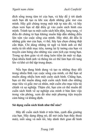 Người nam châm Jack Canfield
đích sống trong tâm trí của bạn, và hãy để ý tới danh
sách bạn đã tạo ra khi xác định những giấc mơ của
mình. Hãy giữ chúng trong một trật tự nào đó, và hãy
chọn xem bạn sẽ đặt điều gì vào cuốn sách hình của
mình. Tránh tạo ra một cuốn sách hỗn độn, lung tung, vì
điều đó chứng tỏ bạn không muốn hấp dẫn những điều
lộn xộn vào cuộc sống của mình. Hãy nhớ, đó đều là
những giấc mơ của bạn, vì thế, hãy lựa chọn chúng thật
cẩn thận. Chỉ dùng những từ ngữ và hình ảnh có thể
miêu tả tốt nhất mục tiêu, tương lai lý tưởng của bạn và
truyền cảm hứng cho những xúc cảm tích cực trong bạn.
Trong sự đơn giản và rõ ràng luôn tiềm ẩn một vẻ đẹp.
Quá nhiều hình ảnh và thông tin có thể làm bạn rối tung
lên và khó có thể tập trung được.
Nếu bạn đang hình dung và tạo ra những thay đổi
trong nhiều lĩnh vực cuộc sống của mình, có thể bạn sẽ
muốn dùng nhiều hơn một cuốn sách hình. Chẳng hạn,
bạn có thể muốn dùng một cuốn sách hình cho những
mục tiêu và giấc mơ cá nhân, một cuốn cho mục tiêu tài
chính và sự nghiệp. Thậm chí, bạn còn có thể muốn để
cuốn sách hình về sự nghiệp của mình ở bàn làm việc
trong văn phòng, xem đó như một phương tiện truyền
cảm hứng và khẳng định.
Sử dụng cuốn sách hình như thế nào?
Hãy để cuốn sách hình ở trên bàn, cạnh đầu giường
của bạn. Hãy dựng đứng nó, để mở (nếu bạn thấy thoải
mái), mỗi sáng và mỗi tối, hãy dành thời gian để hình
Trang 140
 