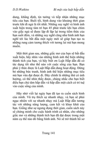 D.D.Watkins Bí mật của luật hấp dẫn
dung, khẳng định, tin tưởng và tiếp nhận những mục
tiêu của bạn. Buổi tối, hình dung vào khoảng thời gian
trước khi đi ngủ là tốt nhất. Những suy nghĩ và hình ảnh
xuất hiện trong tâm trí bạn 45 phút trước khi bạn chìm
vào giấc ngủ sẽ được lặp đi lặp lại trong tiềm thức của
bạn suốt đêm, và những suy nghĩ cũng như hình ảnh bạn
nghĩ tới lúc bắt đầu một ngày mới sẽ giúp bạn tạo ra
những rung cảm tương thích với tương lai mà bạn mong
muốn.
Một thời gian sau, những giấc mơ của bạn sẽ bắt đầu
xuất hiện, hãy nhìn vào những hình ảnh thể hiện những
thành tích của bạn, và hãy biết ơn Luật Hấp dẫn đã có
tác dụng tốt như thế nào với cuộc sống của bạn. Bạn
phải ý thức được là Luật Hấp dẫn đang hoạt động. Đừng
bỏ những bức tranh, hình ảnh thể hiện những mục tiêu
mà bạn vừa đạt được đi. Đây chính là những thứ có ảnh
hưởng, có thể nhìn thấy được, chúng nhắc cho bạn biết
điều bạn chủ tâm hấp dẫn và hấp dẫn một cách có trí tuệ
vào cuộc sống của mình.
Hãy nhớ viết lại ngày bạn đã tạo ra cuốn sách hình
của mình. Vũ trụ thích sự nhanh nhạy, và bạn sẽ phải
ngạc nhiên với sự nhanh nhạy mà Luật Hấp dẫn tương
tác với những năng lượng, cam kết và khao khát của
bạn. Giống như sự ngưng đọng thời gian, cuốn sách này
sẽ chứng minh cho cuộc hành trình cá nhân, cho những
giấc mơ và những thành tích bạn đã đạt được trong một
năm cụ thể nào đó bằng hình ảnh. Nó sẽ trở thành hồ sơ
Trang 141
 