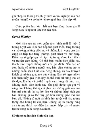 Người nam châm Jack Canfield
ghi chép sự trưởng thành, ý thức và trải nghiệm mà bạn
muốn lưu giữ và gợi nhớ lại trong những năm sắp tới.
Cuộc phiêu lưu lớn nhất mà bạn từng tham gia là
sống cuộc sống như ước mơ của bạn.
Oprah Winfrey
Mỗi năm tạo ra một cuốn sách hình mới là một ý
tưởng tuyệt vời. Khi bạn tiếp tục phát triển, tăng trưởng
và mở rộng, những giấc mơ và những khát vọng của bạn
cũng sẽ tiếp tục tăng trưởng, phát triển và mở rộng.
Điều này sẽ giúp bạn tiếp tục tập trung, được kích thích
và truyền cảm hứng. Có thể bạn muốn biến điều này
thành một truyền thống mới của gia đình. Nếu bạn có
con, hoặc có những người em, hãy giúp chúng tạo ra
những cuốn sách hình của riêng chúng, và hãy khuyến
khích cả những giấc mơ của chúng. Bạn sẽ ngạc nhiên
khi nhận thấy quá trình này có thể thực sự hứng thú, có
tác dụng lớn lao và có thể truyền cảm hứng tới mức nào.
Những cuốn sách hình này cần phải được lưu giữ và
nâng niu. Chúng không chỉ ghi chép những giấc mơ của
bạn mà còn ghi lại sự lớn lên và những thành tích của
bạn. Không gì có thể quý giá hơn những giấc mơ của
bạn, đó. Những từ ngữ và hình ảnh tuyệt vời này tượng
trưng cho tương lai của bạn. Chúng tạo ra những rung
cảm tương thích với điều bạn muốn hấp dẫn và muốn
tạo ra trong cuộc sống của mình.
Sử dụng cuốn sách hình của bạn:
Trang 142
 