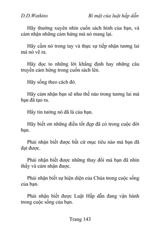 D.D.Watkins Bí mật của luật hấp dẫn
Hãy thường xuyên nhìn cuốn sách hình của bạn, và
cảm nhận những cảm hứng mà nó mang lại.
Hãy cầm nó trong tay và thực sự tiếp nhận tương lai
mà nó vẽ ra.
Hãy đọc to những lời khẳng định hay những câu
truyền cảm hứng trong cuốn sách lên.
Hãy sống theo cách đó.
Hãy cảm nhận bạn sẽ như thế nào trong tương lai mà
bạn đã tạo ra.
Hãy tin tưởng nó đã là của bạn.
Hãy biết ơn những điều tốt đẹp đã có trong cuộc đời
bạn.
Phải nhận biết được bất cứ mục tiêu nào mà bạn đã
đạt được.
Phải nhận biết được những thay đổi mà bạn đã nhìn
thấy và cảm nhận được.
Phải nhận biết sự hiện diện của Chúa trong cuộc sống
của bạn.
Phải nhận biết được Luật Hấp dẫn đang vận hành
trong cuộc sống của bạn.
Trang 143
 