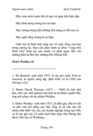 Người nam châm Jack Canfield
Hãy xem sách trước khi đi ngủ và ngay khi thức dậy.
Hãy hình dung tương lai của bạn.
Hãy tưởng tượng đến những khả năng có thể xảy ra.
Hãy nghĩ rằng chúng là có thật.
Giấc mơ là hình ảnh sáng tạo về cuộc sống của bạn
trong tương lai. Bạn cần phải bước ra khỏi “vùng trời
bình yên” hiện tại của mình, và phải quen dần với
những điều lạ lẫm hay những điều không biết.
Denis Waitley (3)
-------------------------------------------
1. Bo Bennett: sinh năm 1972, là tác giả cuốn Year to
succeed, là người sáng lập, phát triển và là CEO của
iGroup, LLC.
2. Henry David Thoreau: (1817 — 1862) là một nhà
thơ, nhà văn, nhà nghiên cứu lịch sử tự nhiên người Mỹ,
ông nổi tiếng với tác phẩm Walden.
3. Denis Waitley: sinh năm 1933, là diễn giả, nhà tư vấn
và nhà văn nổi tiếng của Mỹ. Ông là cố vấn cho rất
nhiều nhà lãnh ₫ạo của các doanh nghiệp trong top 500,
và là tác giả của 15 cuốn sách bán chạy như Being the
Best, The Joy of Working…
Trang 144
 