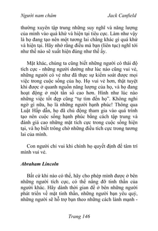 Người nam châm Jack Canfield
thường xuyên tập trung những suy nghĩ và năng lượng
của mình vào quá khứ và hiện tại tiêu cực. Làm như vậy
là họ đang tạo nên một tương lai chẳng khác gì quá khứ
và hiện tại. Hãy nhớ rằng điều mà bạn (liên tục) nghĩ tới
như thế nào sẽ xuất hiện đúng như thế ấy.
Mặt khác, chúng ta cũng biết những người có thái độ
tích cực - những người dường như lúc nào cũng vui vẻ,
những người có vẻ như đã thực sự kiểm soát được mọi
việc trong cuộc sống của họ. Họ vui vẻ hơn, thật tuyệt
khi được ở quanh nguồn năng lượng của họ, và họ đang
hoạt động ở một tần số cao hơn. Hình như lúc nào
những việc tốt đẹp cũng “tự tìm đến họ”. Không nghi
ngờ gì nữa, họ là những người hạnh phúc! Thông qua
Luật Hấp dẫn, họ đã chủ động tham gia vào quá trình
tạo nên cuộc sống hạnh phúc bằng cách tập trung và
đánh giá cao những mặt tích cực trong cuộc sống hiện
tại, và họ biết trông chờ những điều tích cực trong tương
lai của mình.
Con người chỉ vui khi chính họ quyết định để tâm trí
mình vui vẻ.
Abraham Lincoln
Bất cứ khi nào có thể, hãy cho phép mình được ở bên
những người tích cực, có thể nâng đỡ tinh thần của
người khác. Hãy dành thời gian để ở bên những người
phát triển về mặt tinh thần, những người bạn yêu quý,
những người sẽ hỗ trợ bạn theo những cách lành mạnh -
Trang 146
 